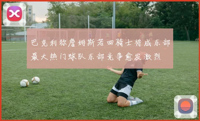 巴克利称詹姆斯若回骑士将成东部最大热门球队东部竞争愈发激烈