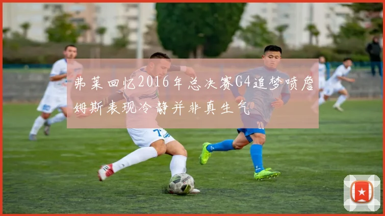 弗莱回忆2016年总决赛G4追梦喷詹姆斯表现冷静并非真生气