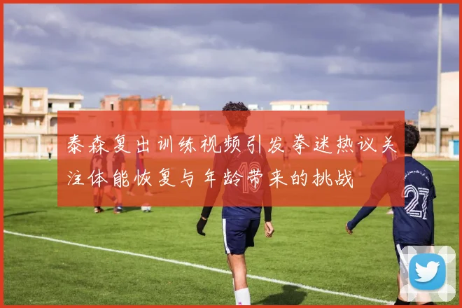 泰森复出训练视频引发拳迷热议关注体能恢复与年龄带来的挑战