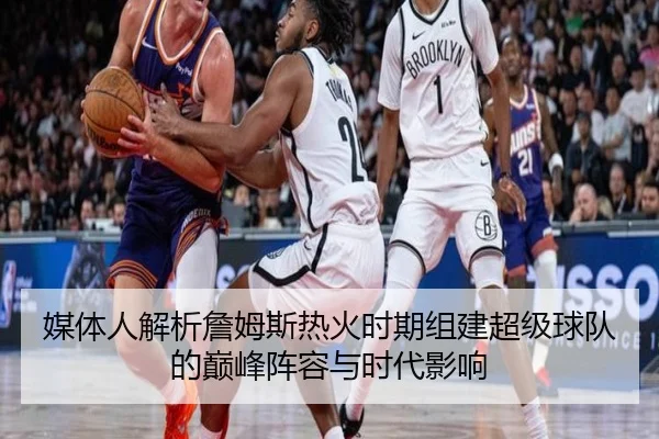 媒体人解析詹姆斯热火时期组建超级球队的巅峰阵容与时代影响