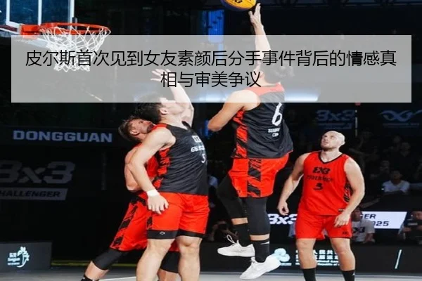 皮尔斯首次见到女友素颜后分手事件背后的情感真相与审美争议
